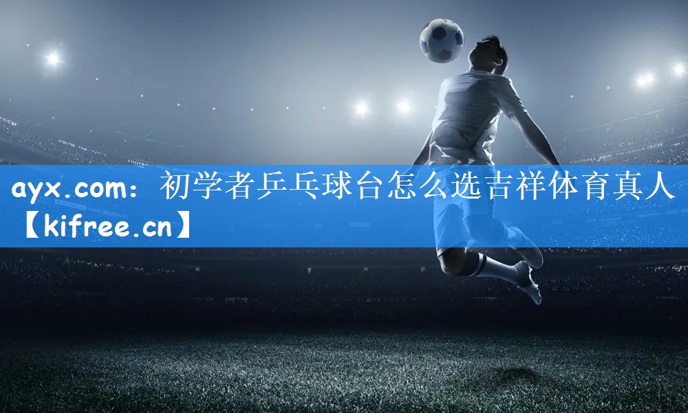 ayx.com:初学者乒乓球台怎么选吉祥体育真人